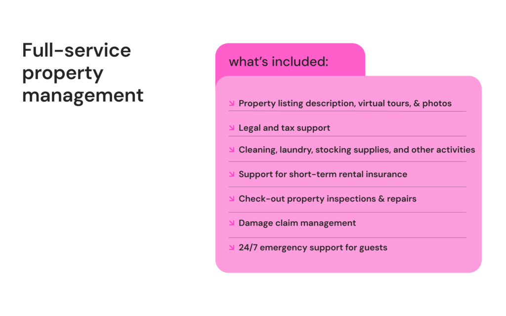 Image titled "What is included in full-service Airbnb management?" 

All options from the half-service property management plus:

Custom property listing description, virtual tours, and high-quality photos

Legal and tax support

Cleaning, laundry, stocking supplies, and other activities required to prepare property for check-ins

Support for short-term rental insurance

Check-out property inspections

Property repairs

Damage claim management

24/7 emergency support for guests

Cooperation with vendors