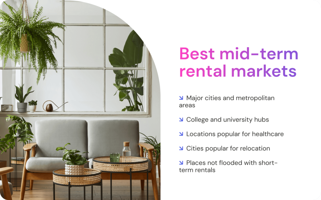 Best mid-term rental markets: ↘ Major cities and metropolitan areas ↘ College and university hubs ↘ Locations popular for healthcare ↘ Cities popular for relocation ↘ Places not flooded with short-term rentals