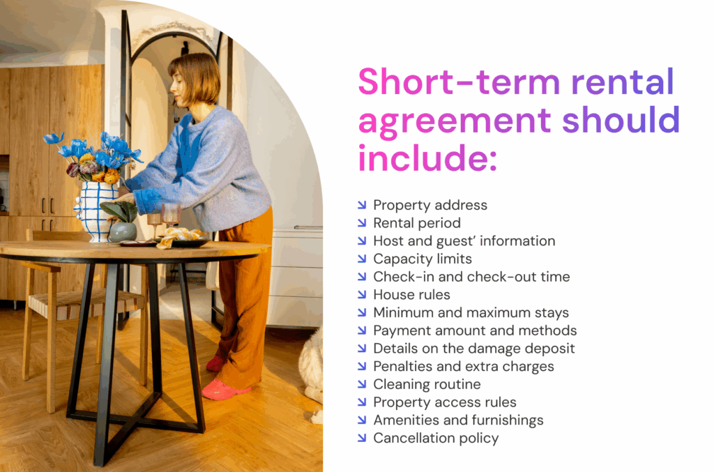 Short-term rental agreement should include: ↘ Property address ↘ Rental period ↘ Host and guest’ information ↘ Capacity limits ↘ Check-in and check-out time ↘ House rules ↘ Minimum and maximum stays ↘ Payment amount and methods ↘ Details on the damage deposit ↘ Penalties and extra charges ↘ Cleaning routine ↘ Property access rules ↘ Amenities and furnishings ↘ Cancellation policy