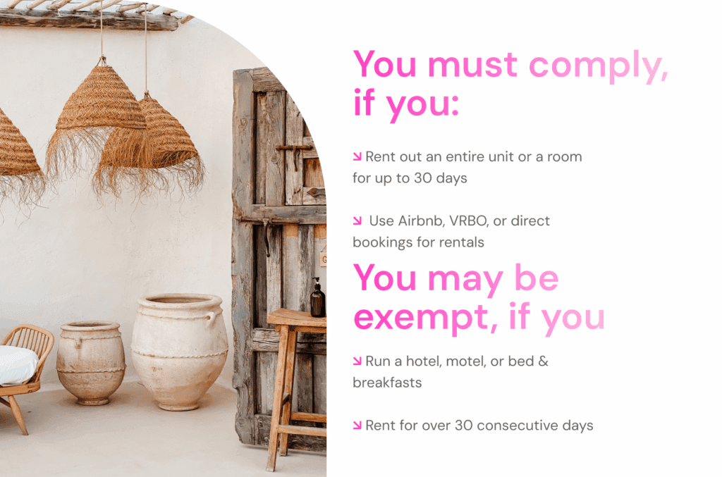 You must comply if you:

↘ Rent out an entire unit or a room for up to 30 days 
 ↘  Use Airbnb, VRBO, or direct bookings for rentals

You may be  exempt, if you:

↘ Run a hotel, motel, or bed & breakfasts 
 ↘ Rent for over 30 consecutive days